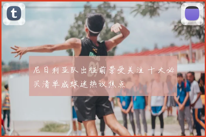尼日利亚队出征前景受关注 十大必买清单成球迷热议焦点